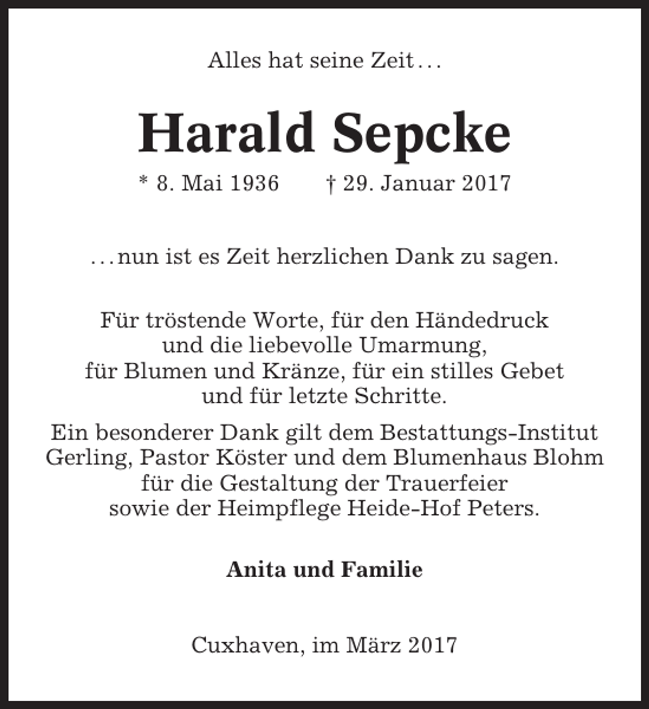 <p>Alles hat seine Zeit . . .</p><p>Harald Sepcke<br />* 8. Mai 1936</p><p>† 29. Januar 2017</p><p>. . . nun ist es Zeit herzlichen Dank zu sagen.<br />Für tröstende Worte, für den Händedruck<br />und die liebevolle Umarmung,<br />für Blumen und Kränze, für ein stilles Gebet<br />und für letzte Schritte.<br />Ein besonderer Dank gilt dem Bestattungs-Institut<br />Gerling, Pastor Köster und dem Blumenhaus Blohm<br />für die Gestaltung der Trauerfeier<br />sowie der Heimpflege Heide-Hof Peters.<br />Anita und Familie<br />Cuxhaven, im März 2017</p>