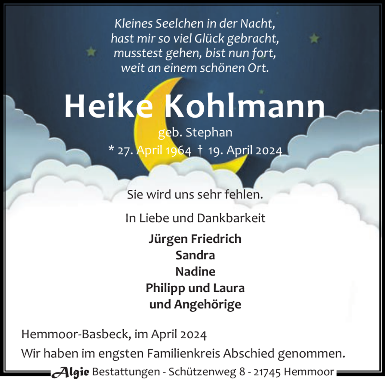 <p>Kleines Seelchen in der Nacht,<br />hast mir so viel Glück gebracht,<br />musstest gehen, bist nun fort,<br />weit an einem schönen Ort.</p><p>Heike Kohlmann<br />geb. Stephan<br />* 27. April 1964 † 19. April 2024<br />Sie wird uns sehr fehlen.<br />In Liebe und Dankbarkeit<br />Jürgen Friedrich<br />Sandra<br />Nadine<br />Philipp und Laura<br />und Angehörige<br />Hemmoor-Basbeck, im April 2024<br />Wir haben im engsten Familienkreis Abschied genommen.<br />Algie Bestattungen - Schützenweg 8 - 21745 Hemmoor</p>