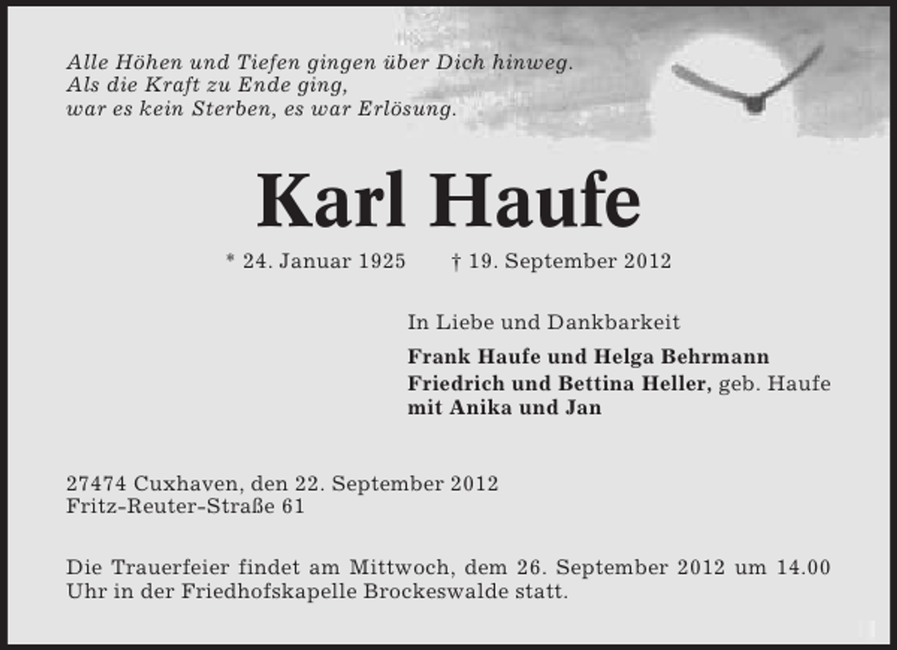 <p>Alle Höhen und Tiefen gingen über Dich hinweg.<br />Als die Kraft zu Ende ging,<br />war es kein Sterben, es war Erlösung.</p><p>Karl Haufe<br />* 24. Januar 1925</p><p>† 19. September 2012<br />In Liebe und Dankbarkeit<br />Frank Haufe und Helga Behrmann<br />Friedrich und Bettina Heller, geb. Haufe<br />mit Anika und Jan</p><p>27474 Cuxhaven, den 22. September 2012<br />Fritz-Reuter-Straße 61<br />Die Trauerfeier findet am Mittwoch, dem 26. September 2012 um 14.00<br />Uhr in der Friedhofskapelle Brockeswalde statt.</p>
