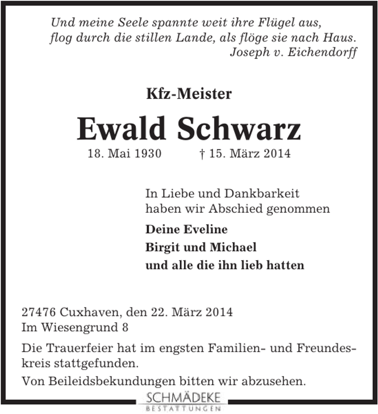 <p>Und meine Seele spannte weit ihre Flügel aus,<br />flog durch die stillen Lande, als flöge sie nach Haus.<br />Joseph v. Eichendorff</p><p>Kfz-Meister</p><p>Ewald Schwarz<br />18. Mai 1930</p><p>† 15. März 2014</p><p>In Liebe und Dankbarkeit<br />haben wir Abschied genommen<br />Deine Eveline<br />Birgit und Michael<br />und alle die ihn lieb hatten</p><p>27476 Cuxhaven, den 22. März 2014<br />Im Wiesengrund 8<br />Die Trauerfeier hat im engsten Familien- und Freundeskreis stattgefunden.<br />Von Beileidsbekundungen bitten wir abzusehen.</p>
