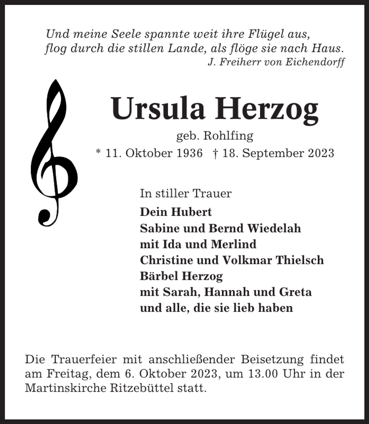 <p>Und meine Seele spannte weit ihre Flügel aus,<br />flog durch die stillen Lande, als flöge sie nach Haus.<br />J. Freiherr von Eichendorff</p><p>Ursula Herzog<br />geb. Rohlfing<br />* 11. Oktober 1936 † 18. September 2023<br />In stiller Trauer<br />Dein Hubert<br />Sabine und Bernd Wiedelah<br />mit Ida und Merlind<br />Christine und Volkmar Thielsch<br />Bärbel Herzog<br />mit Sarah, Hannah und Greta<br />und alle, die sie lieb haben</p><p>Die Trauerfeier mit anschließender Beisetzung findet<br />am Freitag, dem 6. Oktober 2023, um 13.00 Uhr in der<br />Martinskirche Ritzebüttel statt.</p>