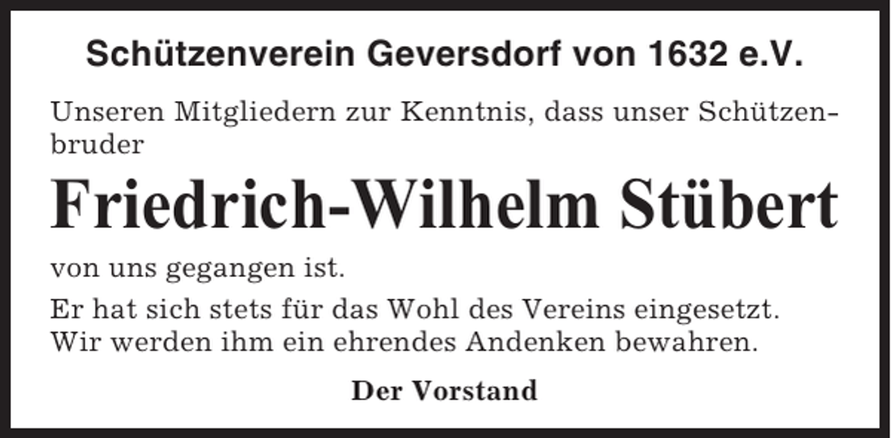 <p>Schützenverein Geversdorf von 1632 e.V.<br />Unseren Mitgliedern zur Kenntnis, dass unser Schützenbruder</p><p>Friedrich-Wilhelm Stübert<br />von uns gegangen ist.<br />Er hat sich stets für das Wohl des Vereins eingesetzt.<br />Wir werden ihm ein ehrendes Andenken bewahren.<br />Der Vorstand</p>
