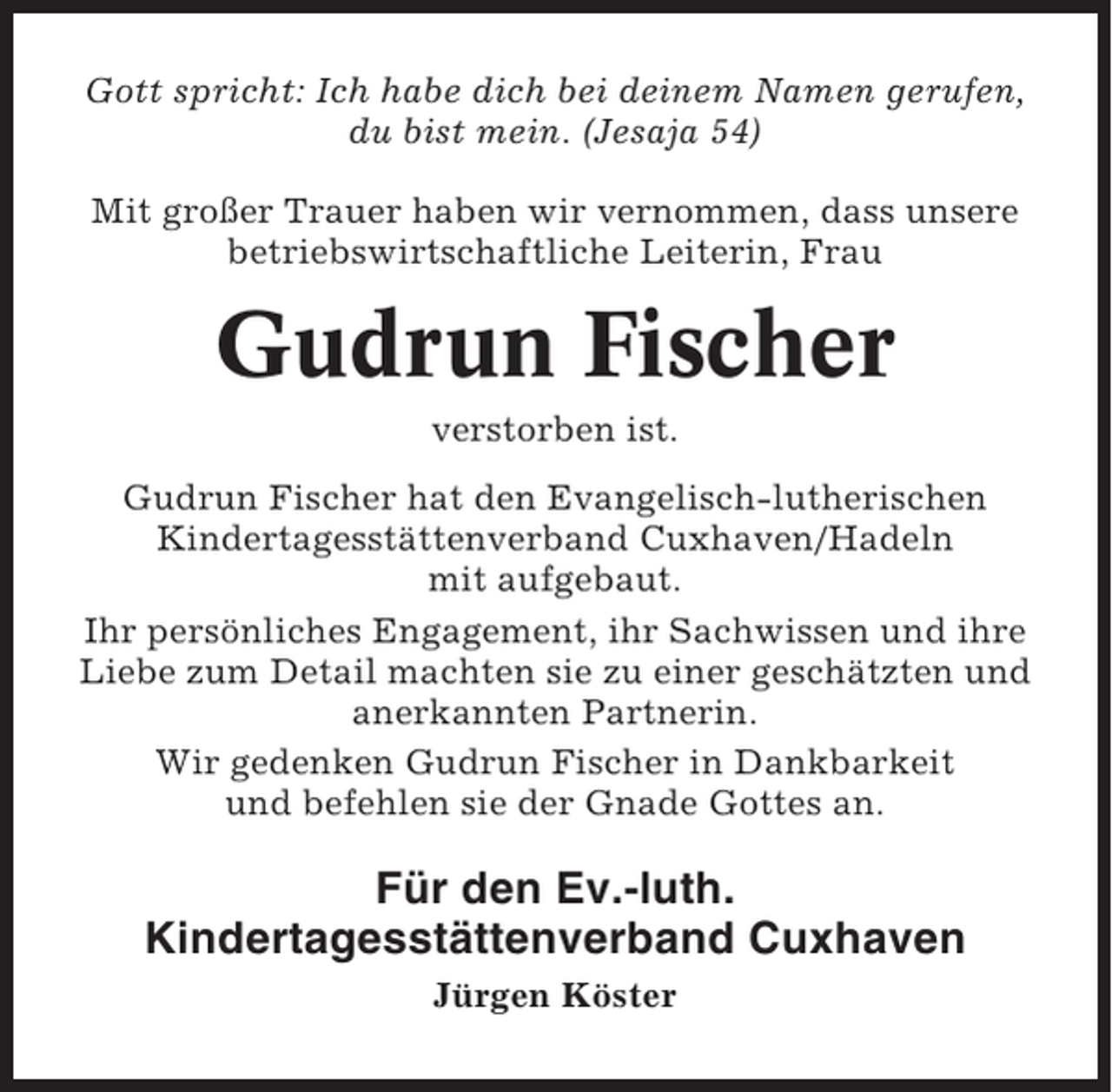 <p>Gott spricht: Ich habe dich bei deinem Namen gerufen,<br />du bist mein. (Jesaja 54)<br />Mit großer Trauer haben wir vernommen, dass unsere<br />betriebswirtschaftliche Leiterin, Frau</p><p>Gudrun Fischer<br />verstorben ist.<br />Gudrun Fischer hat den Evangelisch-lutherischen<br />Kindertagesstättenverband Cuxhaven/Hadeln<br />mit aufgebaut.<br />Ihr persönliches Engagement, ihr Sachwissen und ihre<br />Liebe zum Detail machten sie zu einer geschätzten und<br />anerkannten Partnerin.<br />Wir gedenken Gudrun Fischer in Dankbarkeit<br />und befehlen sie der Gnade Gottes an.</p><p>Für den Ev.-luth.<br />Kindertagesstättenverband Cuxhaven<br />Jürgen Köster</p>