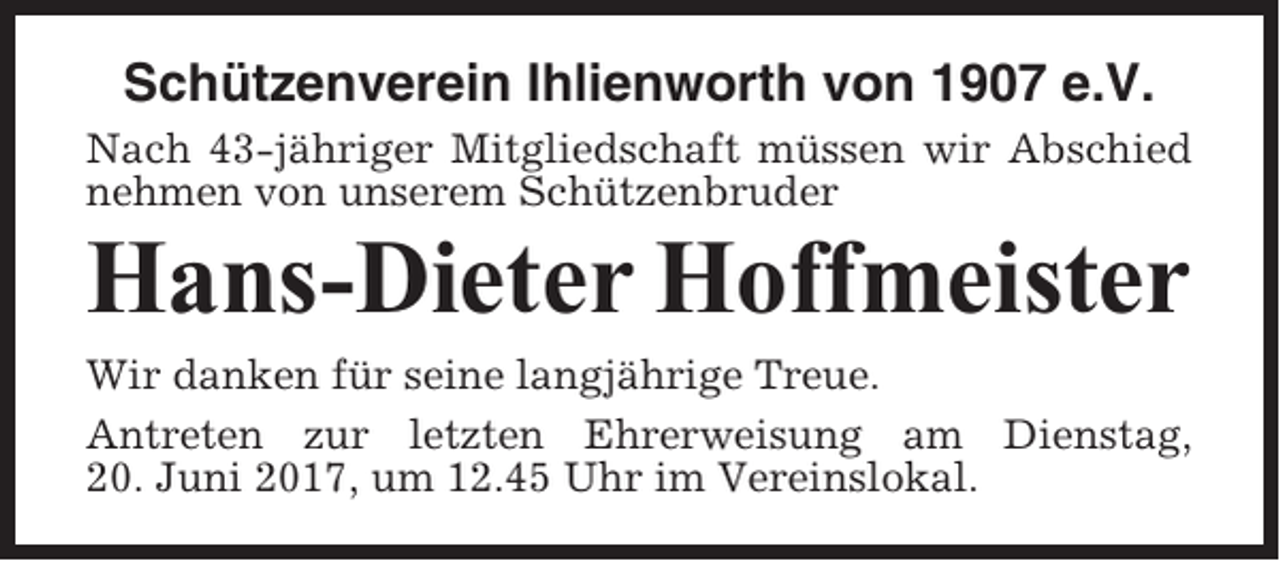 <p>Schützenverein Ihlienworth von 1907 e.V.<br />Nach 43-jähriger Mitgliedschaft müssen wir Abschied<br />nehmen von unserem Schützenbruder</p><p>Hans-Dieter Hoffmeister<br />Wir danken für seine langjährige Treue.<br />Antreten zur letzten Ehrerweisung am Dienstag,<br />20. Juni 2017, um 12.45 Uhr im Vereinslokal.</p>