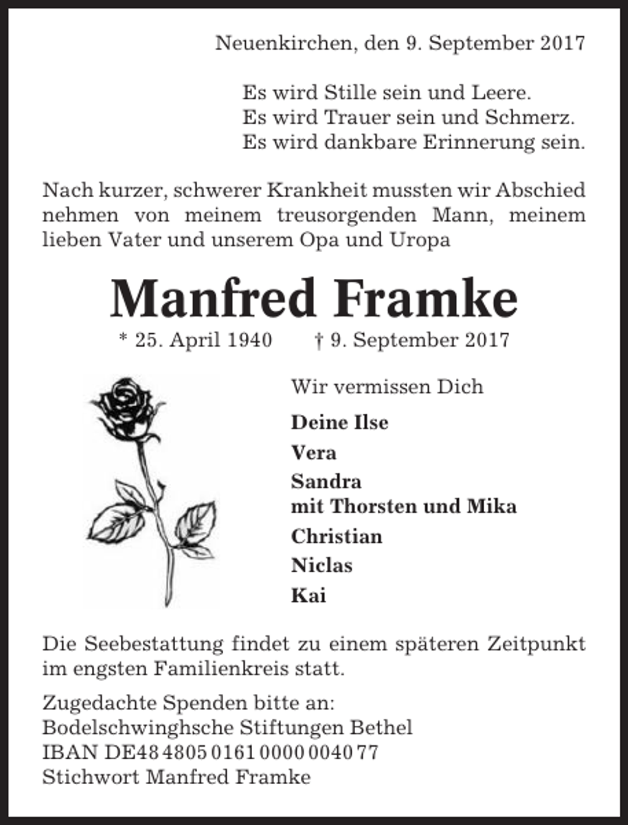 <p>Neuenkirchen, den 9. September 2017<br />Es wird Stille sein und Leere.<br />Es wird Trauer sein und Schmerz.<br />Es wird dankbare Erinnerung sein.<br />Nach kurzer, schwerer Krankheit mussten wir Abschied<br />nehmen von meinem treusorgenden Mann, meinem<br />lieben Vater und unserem Opa und Uropa</p><p>Manfred Framke<br />* 25. April 1940</p><p>† 9. September 2017<br />Wir vermissen Dich<br />Deine Ilse<br />Vera<br />Sandra<br />mit Thorsten und Mika<br />Christian<br />Niclas<br />Kai</p><p>Die Seebestattung findet zu einem späteren Zeitpunkt<br />im engsten Familienkreis statt.<br />Zugedachte Spenden bitte an:<br />Bodelschwinghsche Stiftungen Bethel<br />IBAN DE05 0161 0040 77<br />Stichwort Manfred Framke</p>