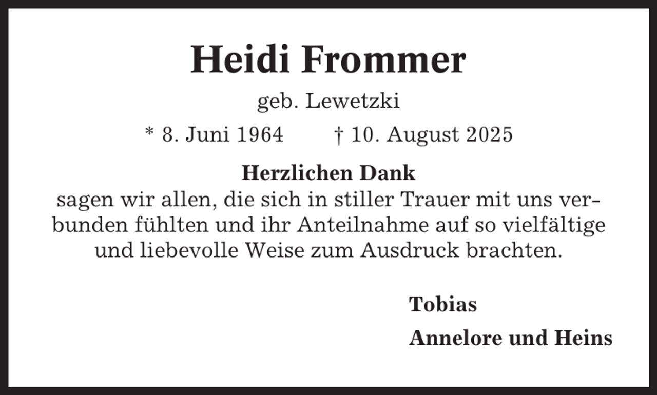 <p>Heidi Frommer<br />geb. Lewetzki<br />* 8. Juni 1964</p><p>† 10. August 2025</p><p>Herzlichen Dank<br />sagen wir allen, die sich in stiller Trauer mit uns verbunden fühlten und ihr Anteilnahme auf so vielfältige<br />und liebevolle Weise zum Ausdruck brachten.<br />Tobias<br />Annelore und Heins</p>