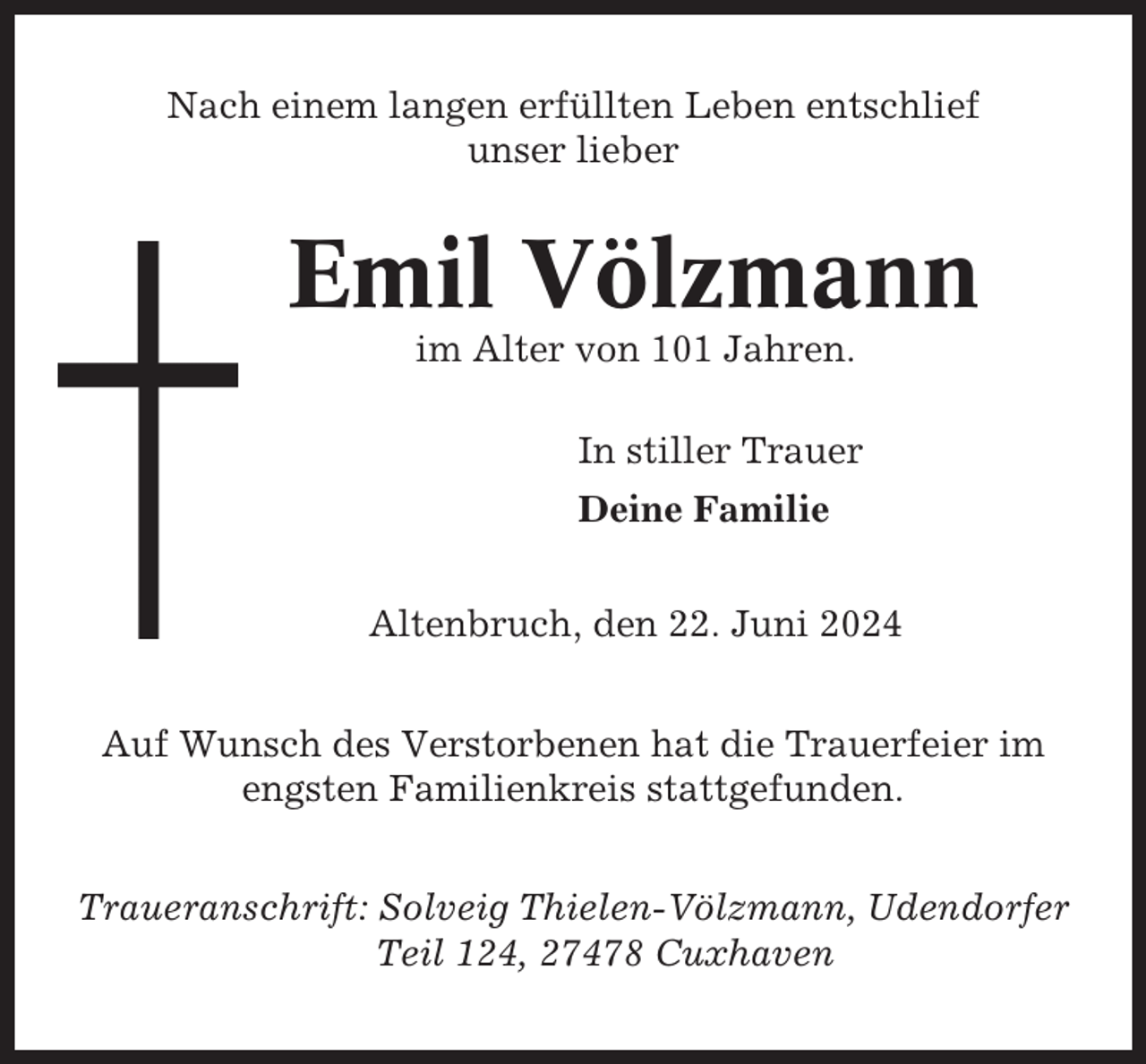 <p>Nach einem langen erfüllten Leben entschlief<br />unser lieber</p><p>Emil Völzmann<br />im Alter von 101 Jahren.<br />In stiller Trauer<br />Deine Familie<br />Altenbruch, den 22. Juni 2024<br />Auf Wunsch des Verstorbenen hat die Trauerfeier im<br />engsten Familienkreis stattgefunden.<br />Traueranschrift: Solveig Thielen-Völzmann, Udendorfer<br />Teil 124, 27478 Cuxhaven</p>