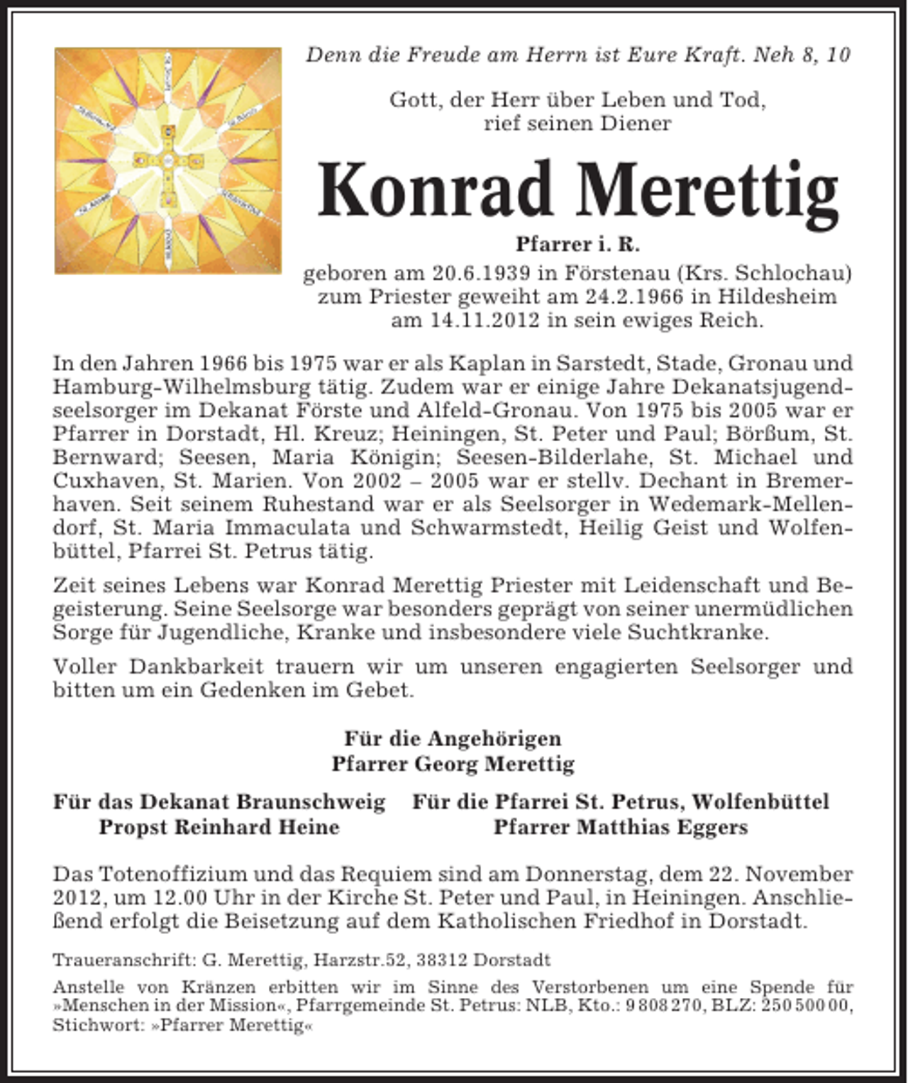 <p>Denn die Freude am Herrn ist Eure Kraft. Neh 8, 10<br />Gott, der Herr über Leben und Tod,<br />rief seinen Diener</p>
<p>Konrad Merettig<br />Pfarrer i. R.<br />geboren am 20.6.1939 in Förstenau (Krs. Schlochau)<br />zum Priester geweiht am 24.2.1966 in Hildesheim<br />am 14.11.2012 in sein ewiges Reich.<br />In den Jahren 1966 bis 1975 war er als Kaplan in Sarstedt, Stade, Gronau und<br />Hamburg-Wilhelmsburg tätig. Zudem war er einige Jahre Dekanatsjugendseelsorger im Dekanat Förste und Alfeld-Gronau. Von 1975 bis 2005 war er<br />Pfarrer in Dorstadt, Hl. Kreuz; Heiningen, St. Peter und Paul; Börßum, St.<br />Bernward; Seesen, Maria Königin; Seesen-Bilderlahe, St. Michael und<br />Cuxhaven, St. Marien. Von 2002 – 2005 war er stellv. Dechant in Bremerhaven. Seit seinem Ruhestand war er als Seelsorger in Wedemark-Mellendorf, St. Maria Immaculata und Schwarmstedt, Heilig Geist und Wolfenbüttel, Pfarrei St. Petrus tätig.<br />Zeit seines Lebens war Konrad Merettig Priester mit Leidenschaft und Begeisterung. Seine Seelsorge war besonders geprägt von seiner unermüdlichen<br />Sorge für Jugendliche, Kranke und insbesondere viele Suchtkranke.<br />Voller Dankbarkeit trauern wir um unseren engagierten Seelsorger und<br />bitten um ein Gedenken im Gebet.<br />Für die Angehörigen<br />Pfarrer Georg Merettig<br />Für das Dekanat Braunschweig<br />Propst Reinhard Heine</p>
<p>Für die Pfarrei St. Petrus, Wolfenbüttel<br />Pfarrer Matthias Eggers</p>
<p>Das Totenoffizium und das Requiem sind am Donnerstag, dem 22. November<br />2012, um 12.00 Uhr in der Kirche St. Peter und Paul, in Heiningen. Anschließend erfolgt die Beisetzung auf dem Katholischen Friedhof in Dorstadt.<br />Traueranschrift: G. Merettig, Harzstr.52, 38312 Dorstadt<br />Anstelle von Kränzen erbitten wir im Sinne des Verstorbenen um eine Spende für<br />»Menschen in der Mission«, Pfarrgemeinde St. Petrus: NLB, Kto.: 9 808 270, BLZ: 20,<br />Stichwort: »Pfarrer Merettig«</p>