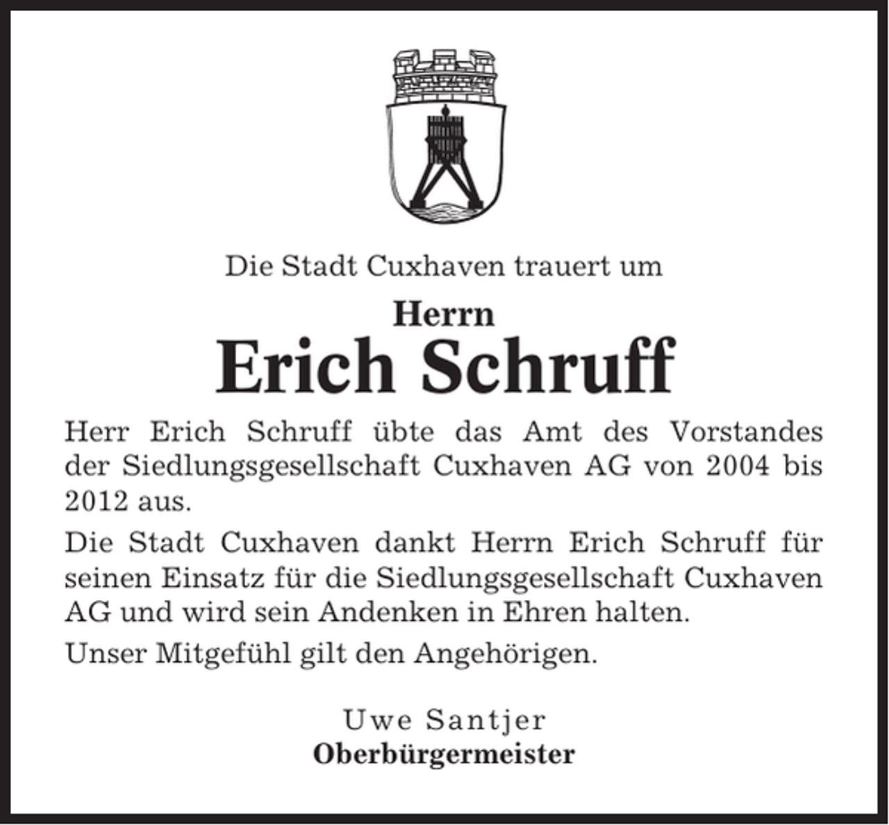 <p>Die Stadt Cuxhaven trauert um</p><p>Herrn</p><p>Erich Schruff<br />Herr Erich Schruff übte das Amt des Vorstandes<br />der Siedlungsgesellschaft Cuxhaven AG von 2004 bis<br />2012 aus.<br />Die Stadt Cuxhaven dankt Herrn Erich Schruff für<br />seinen Einsatz für die Siedlungsgesellschaft Cuxhaven<br />AG und wird sein Andenken in Ehren halten.<br />Unser Mitgefühl gilt den Angehörigen.<br />Uwe Santjer<br />Oberbürgermeister</p>