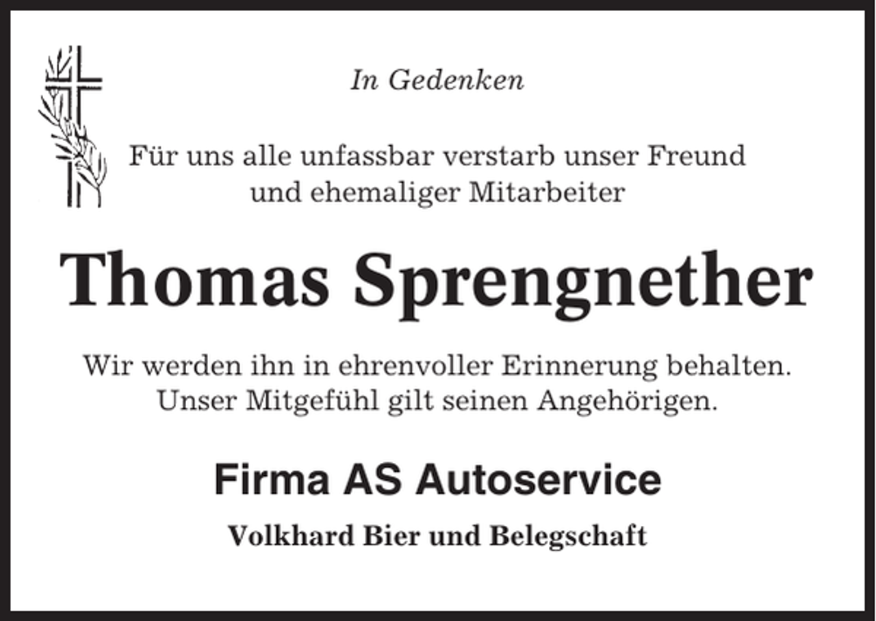 <p>In Gedenken<br />Für uns alle unfassbar verstarb unser Freund<br />und ehemaliger Mitarbeiter</p><p>Thomas Sprengnether<br />Wir werden ihn in ehrenvoller Erinnerung behalten.<br />Unser Mitgefühl gilt seinen Angehörigen.</p><p>Firma AS Autoservice<br />Volkhard Bier und Belegschaft</p>
