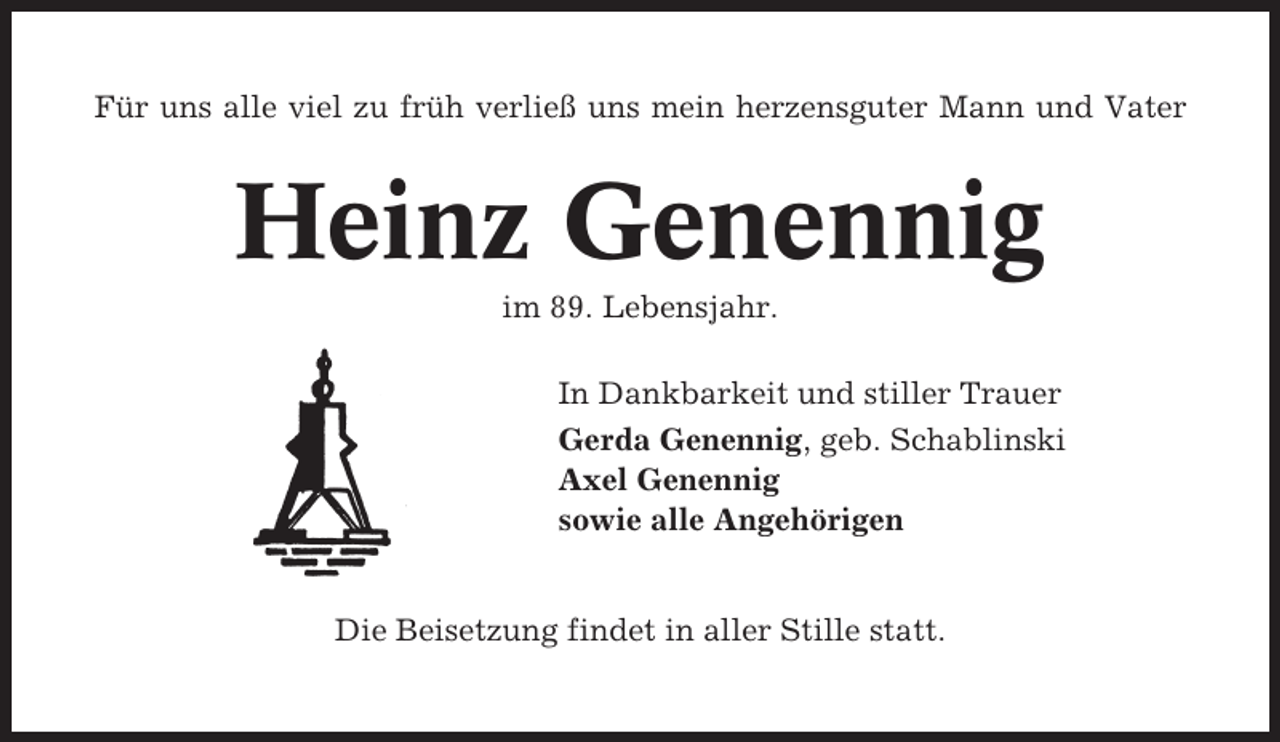 <p>Für uns alle viel zu früh verließ uns mein herzensguter Mann und Vater</p><p>Heinz Genennig<br />im 89. Lebensjahr.<br />In Dankbarkeit und stiller Trauer<br />Gerda Genennig, geb. Schablinski<br />Axel Genennig<br />sowie alle Angehörigen</p><p>Die Beisetzung findet in aller Stille statt.</p>