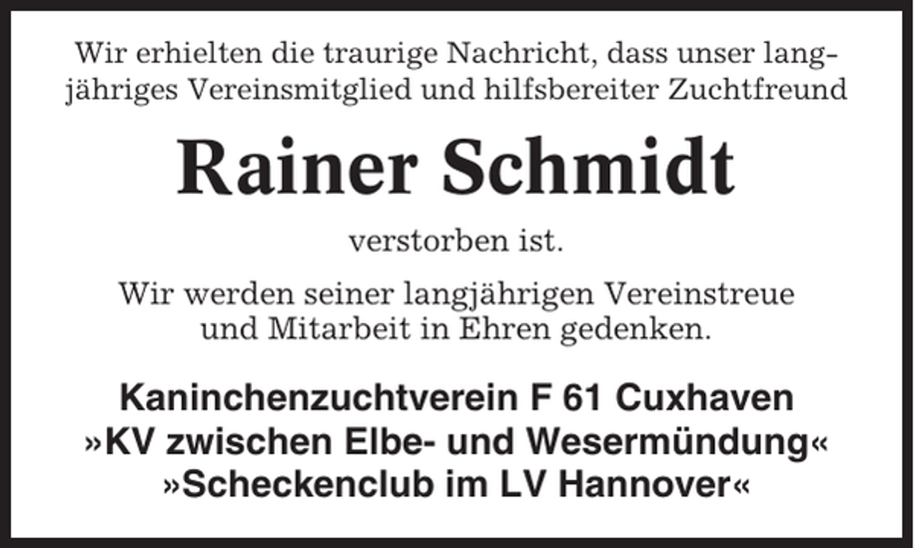 <p>Wir erhielten die traurige Nachricht, dass unser langjähriges Vereinsmitglied und hilfsbereiter Zuchtfreund</p><p>Rainer Schmidt<br />verstorben ist.<br />Wir werden seiner langjährigen Vereinstreue<br />und Mitarbeit in Ehren gedenken.</p><p>Kaninchenzuchtverein F 61 Cuxhaven<br />»KV zwischen Elbe- und Wesermündung«<br />»Scheckenclub im LV Hannover«</p>