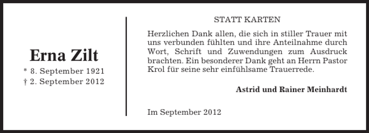 <p>STATT KARTEN</p><p>Erna Zilt<br />* 8. September 1921<br />† 2. September 2012</p><p>Herzlichen Dank allen, die sich in stiller Trauer mit<br />uns verbunden fühlten und ihre Anteilnahme durch<br />Wort, Schrift und Zuwendungen zum Ausdruck<br />brachten. Ein besonderer Dank geht an Herrn Pastor<br />Krol für seine sehr einfühlsame Trauerrede.<br />Astrid und Rainer Meinhardt<br />Im September 2012</p>