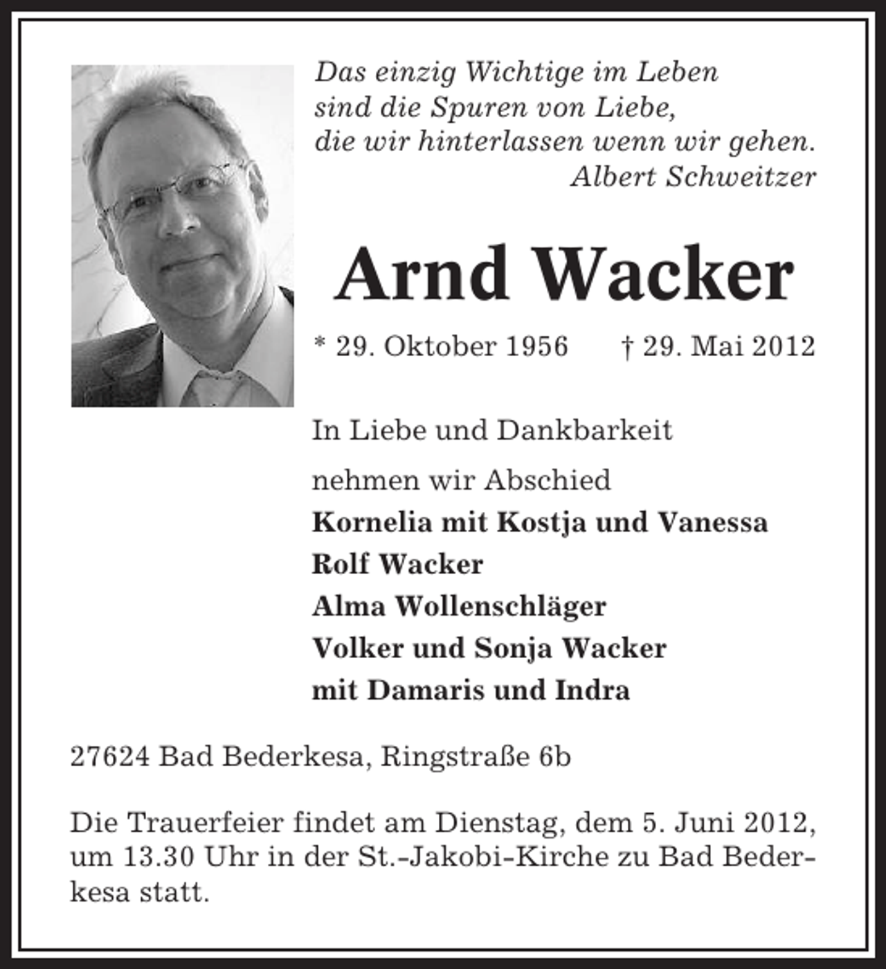 <p>Das einzig Wichtige im Leben<br />sind die Spuren von Liebe,<br />die wir hinterlassen wenn wir gehen.<br />Albert Schweitzer</p>
<p>Arnd Wacker<br />* 29. Oktober 1956</p>
<p>† 29. Mai 2012</p>
<p>In Liebe und Dankbarkeit<br />nehmen wir Abschied<br />Kornelia mit Kostja und Vanessa<br />Rolf Wacker<br />Alma Wollenschläger<br />Volker und Sonja Wacker<br />mit Damaris und Indra<br />27624 Bad Bederkesa, Ringstraße 6b<br />Die Trauerfeier findet am Dienstag, dem 5. Juni 2012,<br />um 13.30 Uhr in der St.-Jakobi-Kirche zu Bad Bederkesa statt.</p>