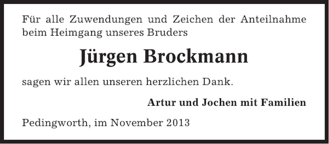 <p>Für alle Zuwendungen und Zeichen der Anteilnahme<br />beim Heimgang unseres Bruders</p><p>Jürgen Brockmann<br />sagen wir allen unseren herzlichen Dank.<br />Artur und Jochen mit Familien<br />Pedingworth, im November 2013</p>