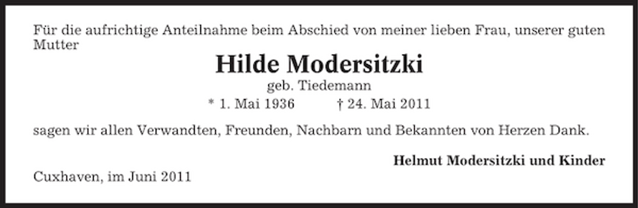 <p>Für die aufrichtige Anteilnahme beim Abschied von meiner lieben Frau, unserer guten Mutter</p><p>Hilde Modersitzki<br />geb. Tiedemann * 1. Mai 1936 † 24. Mai 2011 sagen wir allen Verwandten, Freunden, Nachbarn und Bekannten von Herzen Dank. Helmut Modersitzki und Kinder Cuxhaven, im Juni 2011</p>