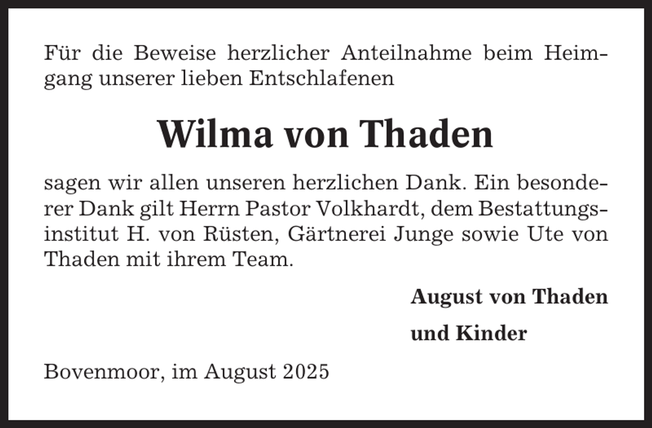 <p>Für die Beweise herzlicher Anteilnahme beim Heimgang unserer lieben Entschlafenen</p><p>Wilma von Thaden<br />sagen wir allen unseren herzlichen Dank. Ein besonderer Dank gilt Herrn Pastor Volkhardt, dem Bestattungsinstitut H. von Rüsten, Gärtnerei Junge sowie Ute von<br />Thaden mit ihrem Team.<br />August von Thaden<br />und Kinder<br />Bovenmoor, im August 2025</p>