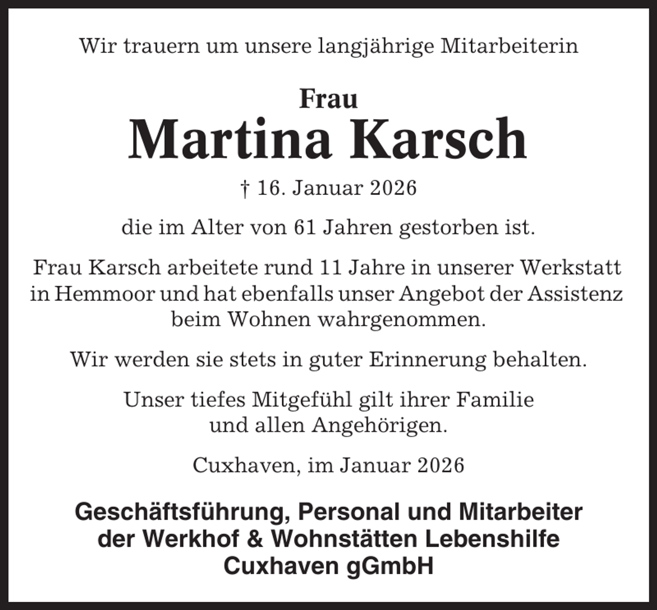 <p>Wir trauern um unsere langjährige Mitarbeiterin</p><p>Frau</p><p>Martina Karsch<br />† 16. Januar 2026<br />die im Alter von 61 Jahren gestorben ist.<br />Frau Karsch arbeitete rund 11 Jahre in unserer Werkstatt<br />in Hemmoor und hat ebenfalls unser Angebot der Assistenz<br />beim Wohnen wahrgenommen.<br />Wir werden sie stets in guter Erinnerung behalten.<br />Unser tiefes Mitgefühl gilt ihrer Familie<br />und allen Angehörigen.<br />Cuxhaven, im Januar 2026</p><p>Geschäftsführung, Personal und Mitarbeiter<br />der Werkhof &amp; Wohnstätten Lebenshilfe<br />Cuxhaven gGmbH</p>