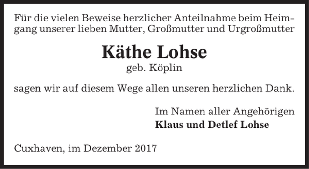 <p>Für die vielen Beweise herzlicher Anteilnahme beim Heimgang unserer lieben Mutter, Großmutter und Urgroßmutter</p><p>Käthe Lohse<br />geb. Köplin<br />sagen wir auf diesem Wege allen unseren herzlichen Dank.<br />Im Namen aller Angehörigen<br />Klaus und Detlef Lohse<br />Cuxhaven, im Dezember 2017</p>