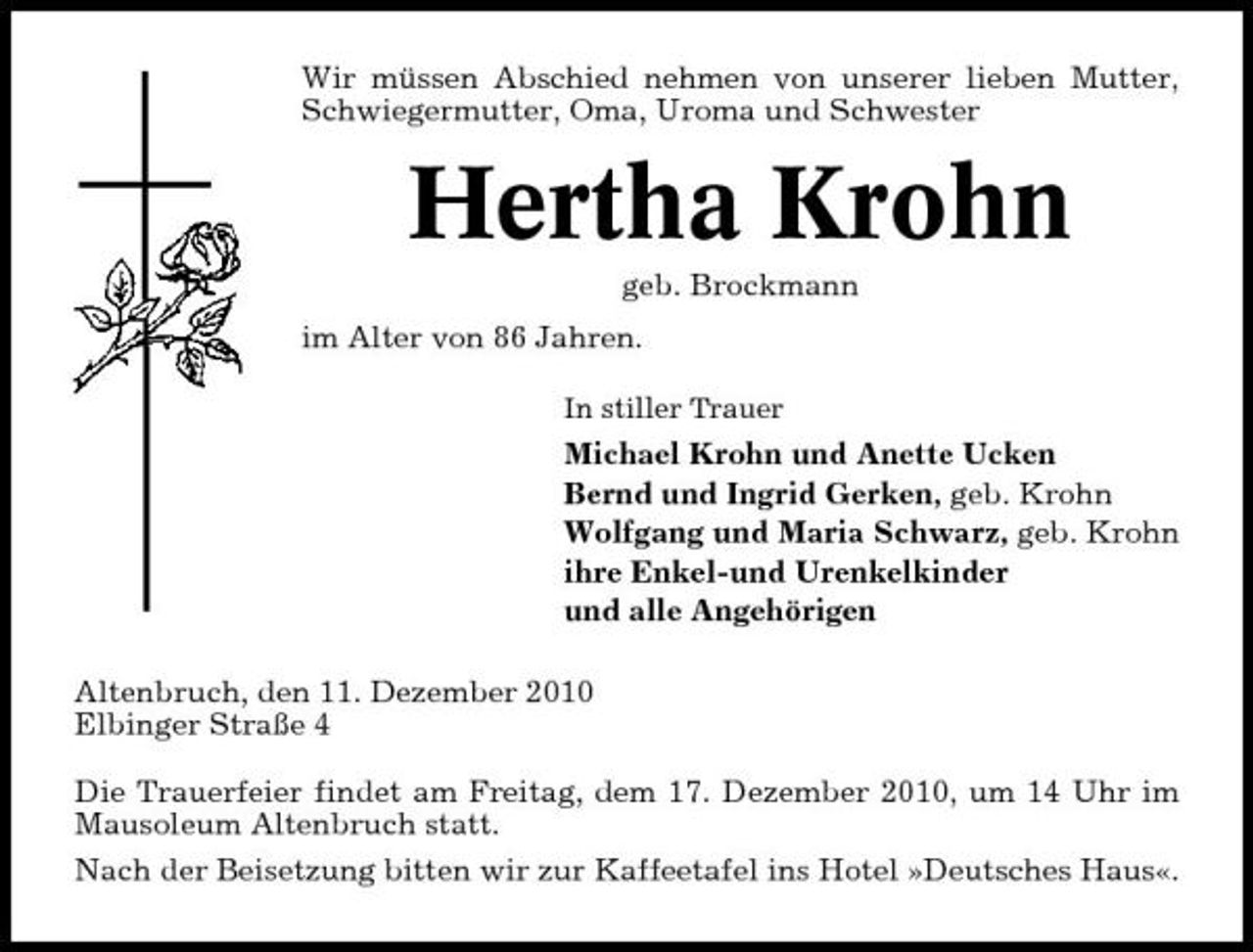 <p>Wir müssen Abschied nehmen von unserer lieben Mutter, Schwiegermutter, Oma, Uroma und Schwester</p><p>Hertha Krohn<br />geb. Brockmann im Alter von 86 Jahren.<br />In stiller Trauer</p><p>Michael Krohn und Anette Ucken Bernd und Ingrid Gerken, geb. Krohn Wolfgang und Maria Schwarz, geb. Krohn ihre Enkel-und Urenkelkinder und alle Angehörigen Altenbruch, den 11. Dezember 2010 Elbinger Straße 4 Die Trauerfeier findet am Freitag, dem 17. Dezember 2010, um 14 Uhr im Mausoleum Altenbruch statt. Nach der Beisetzung bitten wir zur Kaffeetafel ins Hotel »Deutsches Haus«.</p>