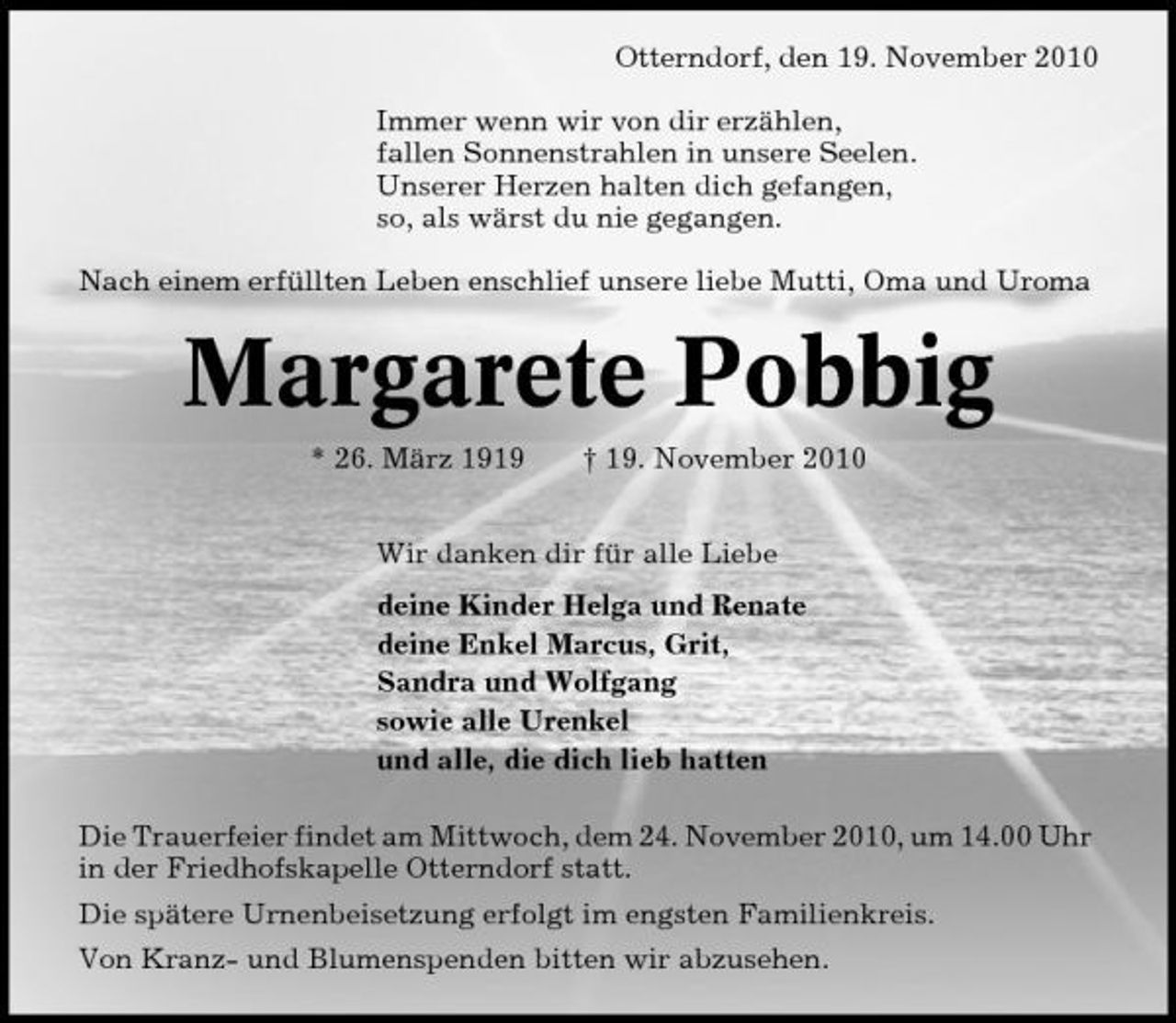 <p>Otterndorf, den 19. November 2010 Immer wenn wir von dir erzählen, fallen Sonnenstrahlen in unsere Seelen. Unserer Herzen halten dich gefangen, so, als wärst du nie gegangen. Nach einem erfüllten Leben enschlief unsere liebe Mutti, Oma und Uroma</p><p>Margarete Pobbig<br />* 26. März 1919 † 19. November 2010 Wir danken dir für alle Liebe deine Kinder Helga und Renate deine Enkel Marcus, Grit, Sandra und Wolfgang sowie alle Urenkel und alle, die dich lieb hatten Die Trauerfeier findet am Mittwoch, dem 24. November 2010, um 14.00 Uhr in der Friedhofskapelle Otterndorf statt. Die spätere Urnenbeisetzung erfolgt im engsten Familienkreis. Von Kranz- und Blumenspenden bitten wir abzusehen.</p>
