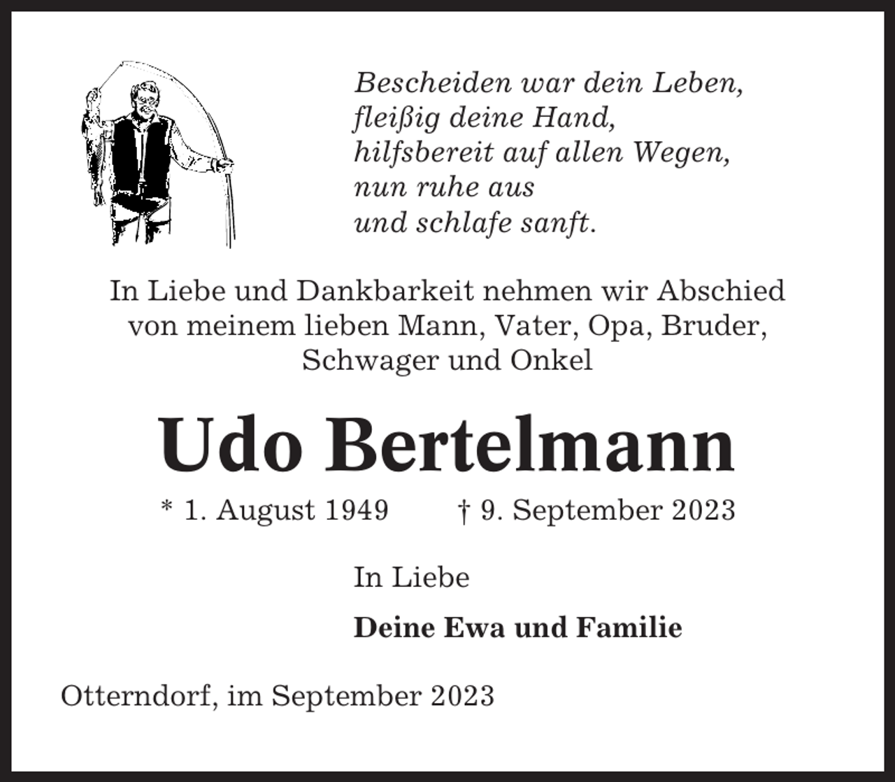 <p>Bescheiden war dein Leben,<br />fleißig deine Hand,<br />hilfsbereit auf allen Wegen,<br />nun ruhe aus<br />und schlafe sanft.<br />In Liebe und Dankbarkeit nehmen wir Abschied<br />von meinem lieben Mann, Vater, Opa, Bruder,<br />Schwager und Onkel</p><p>Udo Bertelmann<br />* 1. August 1949</p><p>† 9. September 2023</p><p>In Liebe<br />Deine Ewa und Familie<br />Otterndorf, im September 2023</p>
