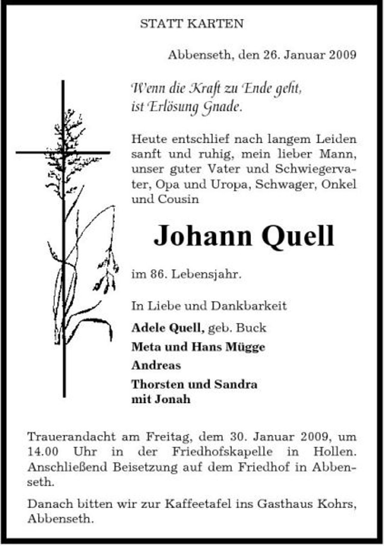 <p>STATT KARTEN Abbenseth, den 26. Januar 2009</p><p>Wenn die Kraft zu Ende geht, ist Erlösung Gnade.<br />Heute entschlief nach langem Leiden sanft und ruhig, mein lieber Mann, unser guter Vater und Schwiegervater, Opa und Uropa, Schwager, Onkel und Cousin</p><p>Johann Quell<br />im 86. Lebensjahr. In Liebe und Dankbarkeit Adele Quell, geb. Buck Meta und Hans Mügge Andreas Thorsten und Sandra mit Jonah Trauerandacht am Freitag, dem 30. Januar 2009, um 14.00 Uhr in der Friedhofskapelle in Hollen. Anschließend Beisetzung auf dem Friedhof in Abbenseth. Danach bitten wir zur Kaffeetafel ins Gasthaus Kohrs, Abbenseth.</p>