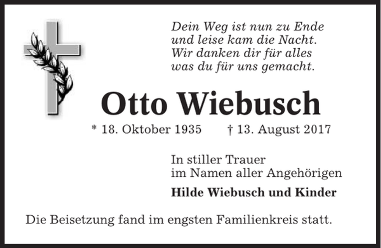 <p>Dein Weg ist nun zu Ende<br />und leise kam die Nacht.<br />Wir danken dir für alles<br />was du für uns gemacht.</p><p>Otto Wiebusch<br />* 18. Oktober 1935</p><p>† 13. August 2017</p><p>In stiller Trauer<br />im Namen aller Angehörigen<br />Hilde Wiebusch und Kinder<br />Die Beisetzung fand im engsten Familienkreis statt.</p>