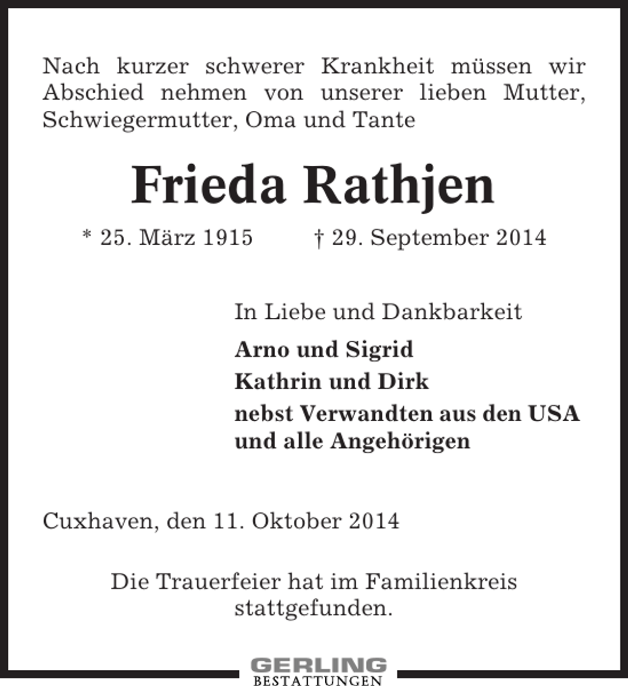 <p>Nach kurzer schwerer Krankheit müssen wir<br />Abschied nehmen von unserer lieben Mutter,<br />Schwiegermutter, Oma und Tante</p><p>Frieda Rathjen<br />* 25. März 1915</p><p>† 29. September 2014</p><p>In Liebe und Dankbarkeit<br />Arno und Sigrid<br />Kathrin und Dirk<br />nebst Verwandten aus den USA<br />und alle Angehörigen</p><p>Cuxhaven, den 11. Oktober 2014<br />Die Trauerfeier hat im Familienkreis<br />stattgefunden.</p>