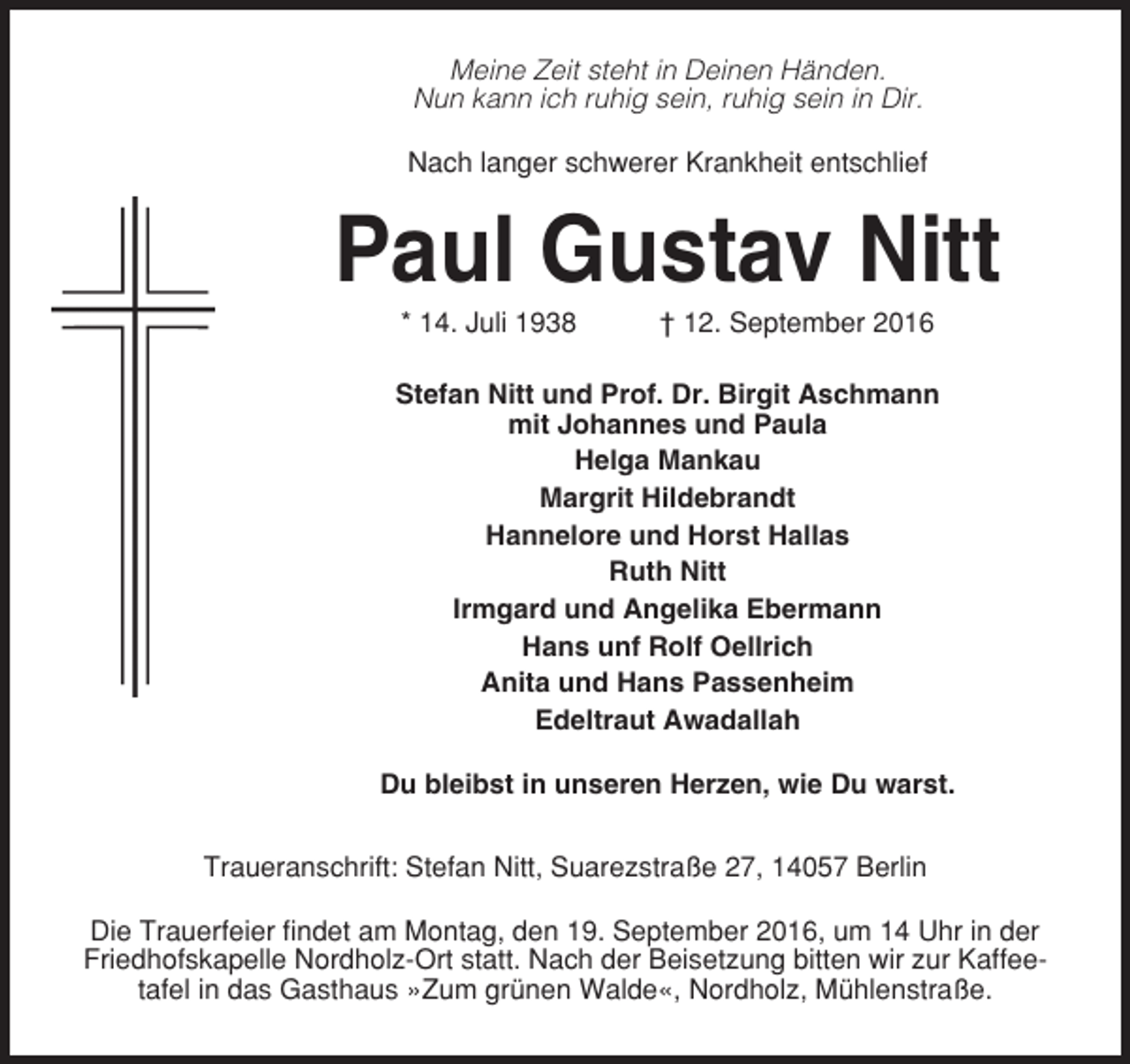 <p>Meine Zeit steht in Deinen Händen.<br />Nun kann ich ruhig sein, ruhig sein in Dir.<br />Nach langer schwerer Krankheit entschlief</p><p>Paul Gustav Nitt<br />* 14. Juli 1938</p><p>† 12. September 2016</p><p>Stefan Nitt und Prof. Dr. Birgit Aschmann<br />mit Johannes und Paula<br />Helga Mankau<br />Margrit Hildebrandt<br />Hannelore und Horst Hallas<br />Ruth Nitt<br />Irmgard und Angelika Ebermann<br />Hans unf Rolf Oellrich<br />Anita und Hans Passenheim<br />Edeltraut Awadallah<br />Du bleibst in unseren Herzen, wie Du warst.<br />Traueranschrift: Stefan Nitt, Suarezstraße 27, 14057 Berlin<br />Die Trauerfeier findet am Montag, den 19. September 2016, um 14 Uhr in der<br />Friedhofskapelle Nordholz-Ort statt. Nach der Beisetzung bitten wir zur Kaffeetafel in das Gasthaus »Zum grünen Walde«, Nordholz, Mühlenstraße.</p>