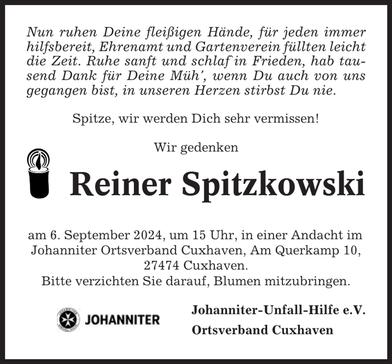 <p>Nun ruhen Deine fleißigen Hände, für jeden immer<br />hilfsbereit, Ehrenamt und Gartenverein füllten leicht<br />die Zeit. Ruhe sanft und schlaf`in Frieden, hab tausend Dank für Deine Müh', wenn Du auch von uns<br />gegangen bist, in unseren Herzen stirbst Du nie.<br />Spitze, wir werden Dich sehr vermissen!<br />Wir gedenken</p><p>Reiner Spitzkowski<br />am 6. September 2024, um 15 Uhr, in einer Andacht im<br />Johanniter Ortsverband Cuxhaven, Am Querkamp 10,<br />27474 Cuxhaven.<br />Bitte verzichten Sie darauf, Blumen mitzubringen.<br />Johanniter-Unfall-Hilfe e.V.<br />Ortsverband Cuxhaven</p>