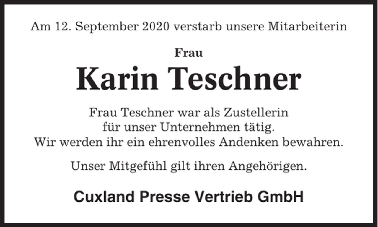 <p>Am 12. September 2020 verstarb unsere Mitarbeiterin<br />Frau</p><p>Karin Teschner<br />Frau Teschner war als Zustellerin<br />für unser Unternehmen tätig.<br />Wir werden ihr ein ehrenvolles Andenken bewahren.<br />Unser Mitgefühl gilt ihren Angehörigen.</p><p>Cuxland Presse Vertrieb GmbH</p>