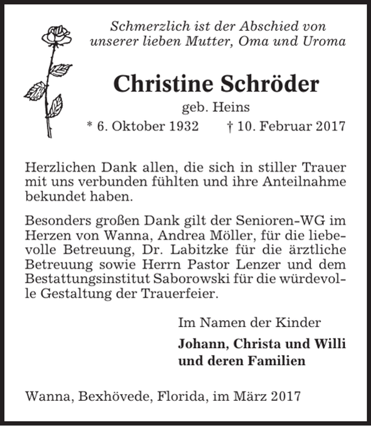 <p>Schmerzlich ist der Abschied von<br />unserer lieben Mutter, Oma und Uroma</p><p>Christine Schröder<br />geb. Heins<br />* 6. Oktober 1932<br />† 10. Februar 2017<br />Herzlichen Dank allen, die sich in stiller Trauer<br />mit uns verbunden fühlten und ihre Anteilnahme<br />bekundet haben.<br />Besonders großen Dank gilt der Senioren-WG im<br />Herzen von Wanna, Andrea Möller, für die liebevolle Betreuung, Dr. Labitzke für die ärztliche<br />Betreuung sowie Herrn Pastor Lenzer und dem<br />Bestattungsinstitut Saborowski für die würdevolle Gestaltung der Trauerfeier.<br />Im Namen der Kinder<br />Johann, Christa und Willi<br />und deren Familien<br />Wanna, Bexhövede, Florida, im März 2017</p>
