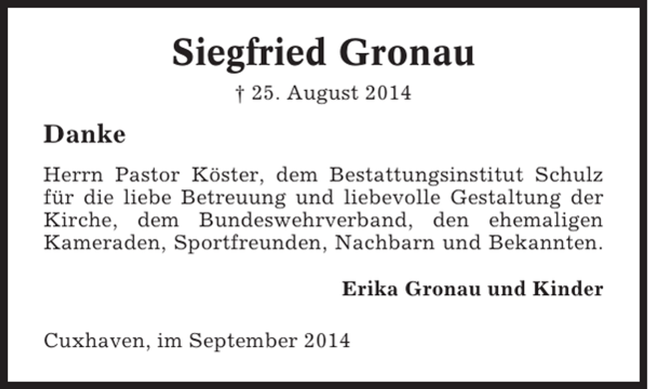 <p>Siegfried Gronau<br />† 25. August 2014</p><p>Danke<br />Herrn Pastor Köster, dem Bestattungsinstitut Schulz<br />für die liebe Betreuung und liebevolle Gestaltung der<br />Kirche, dem Bundeswehrverband, den ehemaligen<br />Kameraden, Sportfreunden, Nachbarn und Bekannten.<br />Erika Gronau und Kinder<br />Cuxhaven, im September 2014</p>
