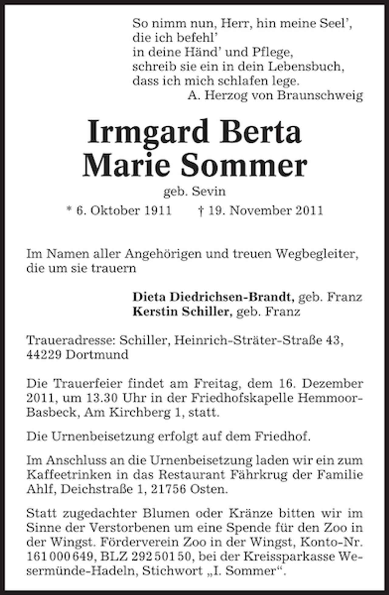 <p>So nimm nun, Herr, hin meine Seel’,<br />die ich befehl’<br />in deine Händ’ und Pflege,<br />schreib sie ein in dein Lebensbuch,<br />dass ich mich schlafen lege.<br />A. Herzog von Braunschweig</p><p>Irmgard Berta<br />Marie Sommer<br />geb. Sevin<br />* 6. Oktober 1911<br />† 19. November 2011<br />Im Namen aller Angehörigen und treuen Wegbegleiter,<br />die um sie trauern<br />Dieta Diedrichsen-Brandt, geb. Franz<br />Kerstin Schiller, geb. Franz<br />Traueradresse: Schiller, Heinrich-Sträter-Straße 43,<br />44229 Dortmund<br />Die Trauerfeier findet am Freitag, dem 16. Dezember<br />2011, um 13.30 Uhr in der Friedhofskapelle HemmoorBasbeck, Am Kirchberg 1, statt.<br />Die Urnenbeisetzung erfolgt auf dem Friedhof.<br />Im Anschluss an die Urnenbeisetzung laden wir ein zum<br />Kaffeetrinken in das Restaurant Fährkrug der Familie<br />Ahlf, Deichstraße 1, 21756 Osten.<br />Statt zugedachter Blumen oder Kränze bitten wir im<br />Sinne der Verstorbenen um eine Spende für den Zoo in<br />der Wingst. Förderverein Zoo in der Wingst, Konto-Nr.<br />161 000 649, BLZ 292 501 50, bei der Kreissparkasse Wesermünde-Hadeln, Stichwort „I. Sommer“.</p>
