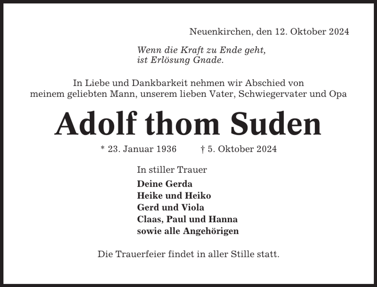 <p>Neuenkirchen, den 12. Oktober 2024<br />Wenn die Kraft zu Ende geht,<br />ist Erlösung Gnade.<br />In Liebe und Dankbarkeit nehmen wir Abschied von<br />meinem geliebten Mann, unserem lieben Vater, Schwiegervater und Opa</p><p>Adolf thom Suden<br />* 23. Januar 1936</p><p>† 5. Oktober 2024</p><p>In stiller Trauer<br />Deine Gerda<br />Heike und Heiko<br />Gerd und Viola<br />Claas, Paul und Hanna<br />sowie alle Angehörigen<br />Die Trauerfeier findet in aller Stille statt.</p>