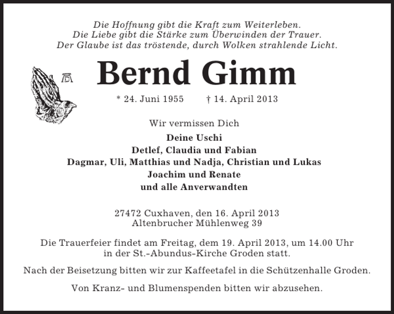 <p>Die Hoffnung gibt die Kraft zum Weiterleben.<br />Die Liebe gibt die Stärke zum Überwinden der Trauer.<br />Der Glaube ist das tröstende, durch Wolken strahlende Licht.</p><p>Bernd Gimm<br />* 24. Juni 1955</p><p>† 14. April 2013</p><p>Wir vermissen Dich<br />Deine Uschi<br />Detlef, Claudia und Fabian<br />Dagmar, Uli, Matthias und Nadja, Christian und Lukas<br />Joachim und Renate<br />und alle Anverwandten<br />27472 Cuxhaven, den 16. April 2013<br />Altenbrucher Mühlenweg 39<br />Die Trauerfeier findet am Freitag, dem 19. April 2013, um 14.00 Uhr<br />in der St.-Abundus-Kirche Groden statt.<br />Nach der Beisetzung bitten wir zur Kaffeetafel in die Schützenhalle Groden.<br />Von Kranz- und Blumenspenden bitten wir abzusehen.</p>