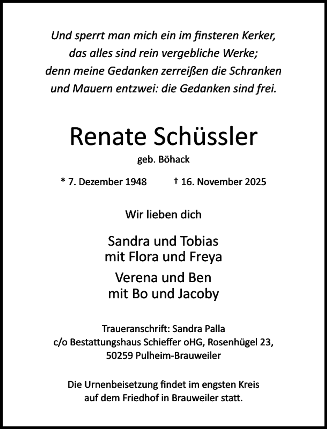 <p>Und sperrt man mich ein im ﬁnsteren Kerker,<br />das alles sind rein vergebliche Werke;<br />denn meine Gedanken zerreißen die Schranken<br />und Mauern entzwei: die Gedanken sind frei.</p><p>Renate Schüssler<br />geb. Böhack</p><p>* 7. Dezember 1948</p><p>† 16. November 2025</p><p>Wir lieben dich</p><p>Sandra und Tobias<br />mit Flora und Freya<br />Verena und Ben<br />mit Bo und Jacoby<br />Traueranschri�: Sandra Palla<br />c/o Besta ungshaus Schieﬀer oHG, Rosenhügel 23,<br />50259 Pulheim­Brauweiler<br />Die Urnenbeisetzung ﬁndet im engsten Kreis<br />auf dem Friedhof in Brauweiler sta .</p>