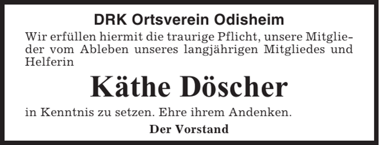 <p>DRK Ortsverein Odisheim<br />Wir erfüllen hiermit die traurige Pflicht, unsere Mitglieder vom Ableben unseres langjährigen Mitgliedes und<br />Helferin</p><p>Käthe Döscher<br />in Kenntnis zu setzen. Ehre ihrem Andenken.<br />Der Vorstand</p>