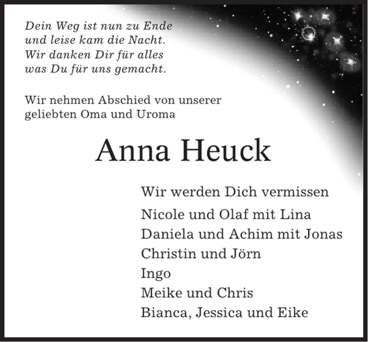 <p>Dein Weg ist nun zu Ende<br />und leise kam die Nacht.<br />Wir danken Dir für alles<br />was Du für uns gemacht.<br />Wir nehmen Abschied von unserer<br />geliebten Oma und Uroma</p><p>Anna Heuck<br />Wir werden Dich vermissen<br />Nicole und Olaf mit Lina<br />Daniela und Achim mit Jonas<br />Christin und Jörn<br />Ingo<br />Meike und Chris<br />Bianca, Jessica und Eike</p>