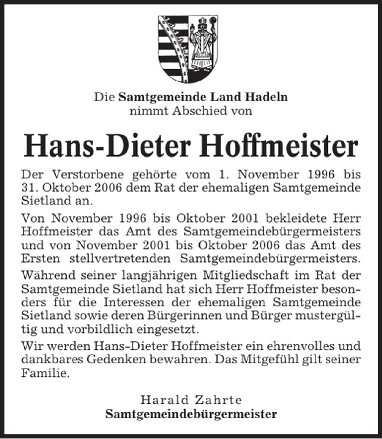 <p>Die Samtgemeinde Land Hadeln<br />nimmt Abschied von</p><p>Hans-Dieter Hoffmeister<br />Der Verstorbene gehörte vom 1. November 1996 bis<br />31. Oktober 2006 dem Rat der ehemaligen Samtgemeinde<br />Sietland an.<br />Von November 1996 bis Oktober 2001 bekleidete Herr<br />Hoffmeister das Amt des Samtgemeindebürgermeisters<br />und von November 2001 bis Oktober 2006 das Amt des<br />Ersten stellvertretenden Samtgemeindebürgermeisters.<br />Während seiner langjährigen Mitgliedschaft im Rat der<br />Samtgemeinde Sietland hat sich Herr Hoffmeister besonders für die Interessen der ehemaligen Samtgemeinde<br />Sietland sowie deren Bürgerinnen und Bürger mustergültig und vorbildlich eingesetzt.<br />Wir werden Hans-Dieter Hoffmeister ein ehrenvolles und<br />dankbares Gedenken bewahren. Das Mitgefühl gilt seiner<br />Familie.<br />Harald Zahrte<br />Samtgemeindebürgermeister</p>