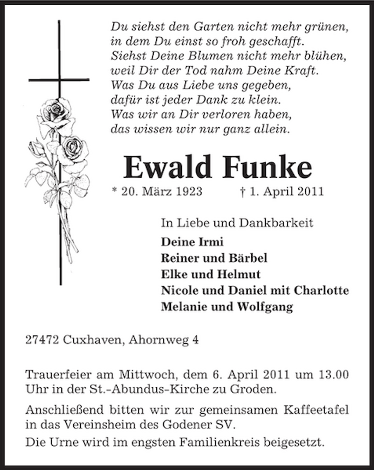 <p>Du siehst den Garten nicht mehr grünen, in dem Du einst so froh geschafft. Siehst Deine Blumen nicht mehr blühen, weil Dir der Tod nahm Deine Kraft. Was Du aus Liebe uns gegeben, dafür ist jeder Dank zu klein. Was wir an Dir verloren haben, das wissen wir nur ganz allein.</p><p>Ewald Funke<br />* 20. März 1923 † 1. April 2011 In Liebe und Dankbarkeit Deine Irmi Reiner und Bärbel Elke und Helmut Nicole und Daniel mit Charlotte Melanie und Wolfgang 27472 Cuxhaven, Ahornweg 4 Trauerfeier am Mittwoch, dem 6. April 2011 um 13.00 Uhr in der St.-Abundus-Kirche zu Groden. Anschließend bitten wir zur gemeinsamen Kaffeetafel in das Vereinsheim des Godener SV. Die Urne wird im engsten Familienkreis beigesetzt.</p>