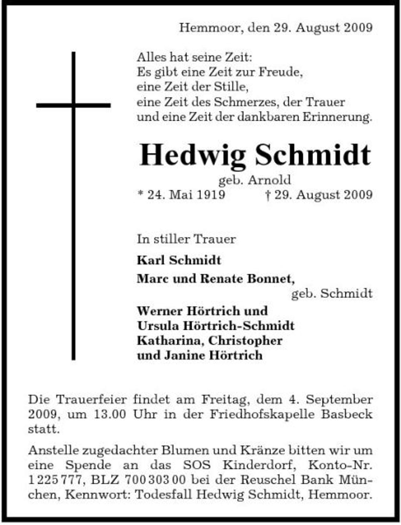 <p>Hemmoor, den 29. August 2009 Alles hat seine Zeit: Es gibt eine Zeit zur Freude, eine Zeit der Stille, eine Zeit des Schmerzes, der Trauer und eine Zeit der dankbaren Erinnerung.</p><p>Hedwig Schmidt<br />geb. Arnold * 24. Mai 1919 † 29. August 2009 In stiller Trauer Karl Schmidt Marc und Renate Bonnet, geb. Schmidt Werner Hörtrich und Ursula Hörtrich-Schmidt Katharina, Christopher und Janine Hörtrich Die Trauerfeier findet am Freitag, dem 4. September 2009, um 13.00 Uhr in der Friedhofskapelle Basbeck statt. Anstelle zugedachter Blumen und Kränze bitten wir um eine Spende an das SOS Kinderdorf, Konto-Nr. 1 225 777, BLZ 700 303 00 bei der Reuschel Bank München, Kennwort: Todesfall Hedwig Schmidt, Hemmoor.</p>