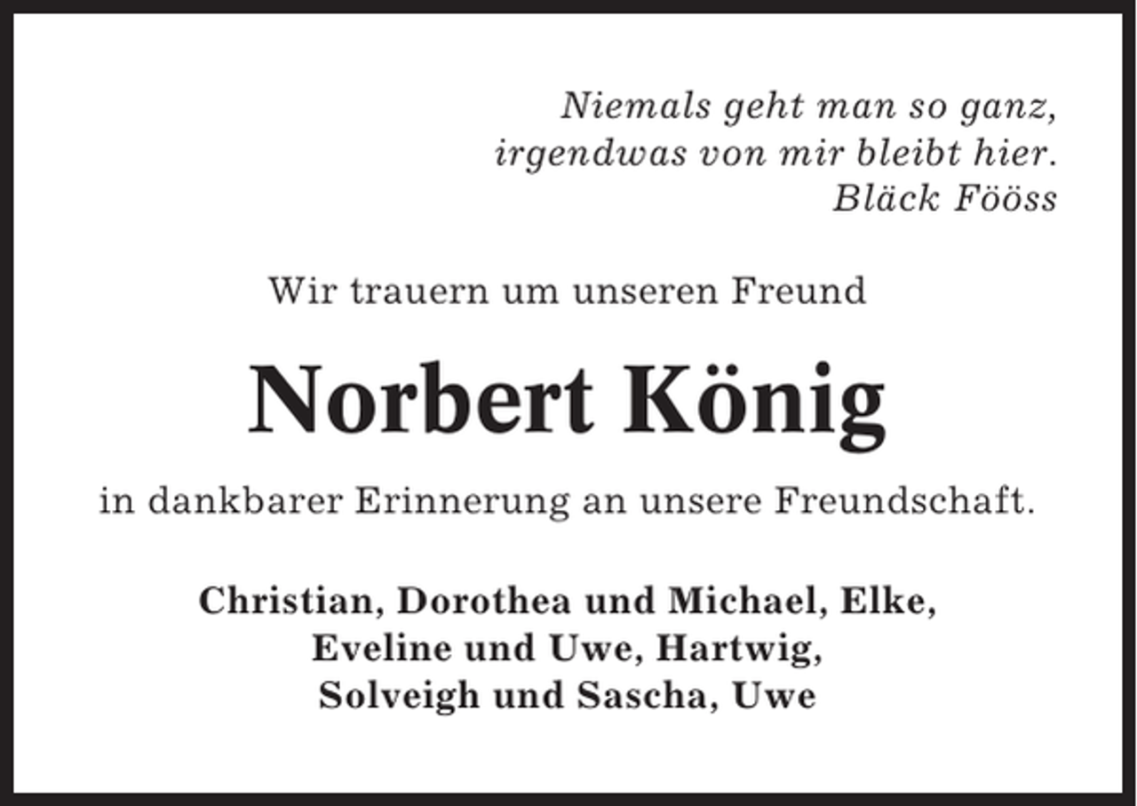 <p>Niemals geht man so ganz,<br />irgendwas von mir bleibt hier.<br />Bläck Fööss<br />Wir trauern um unseren Freund</p><p>Norbert König<br />in dankbarer Erinnerung an unsere Freundschaft.<br />Christian, Dorothea und Michael, Elke,<br />Eveline und Uwe, Hartwig,<br />Solveigh und Sascha, Uwe</p>