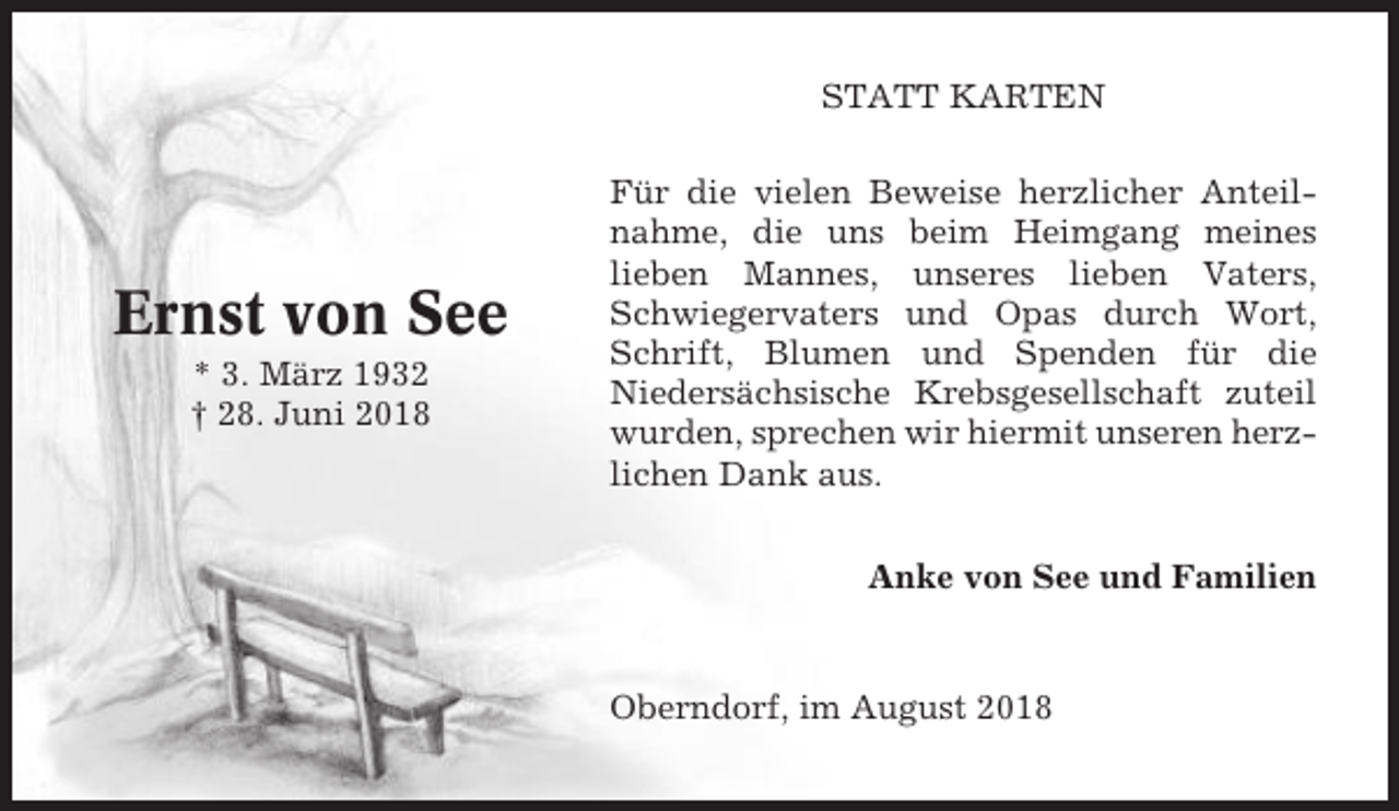 <p>STATT KARTEN</p><p>Ernst von See<br />* 3. März 1932<br />† 28. Juni 2018</p><p>Für die vielen Beweise herzlicher Anteilnahme, die uns beim Heimgang meines<br />lieben Mannes, unseres lieben Vaters,<br />Schwiegervaters und Opas durch Wort,<br />Schrift, Blumen und Spenden für die<br />Niedersächsische Krebsgesellschaft zuteil<br />wurden, sprechen wir hiermit unseren herzlichen Dank aus.<br />Anke von See und Familien</p><p>Oberndorf, im August 2018</p>