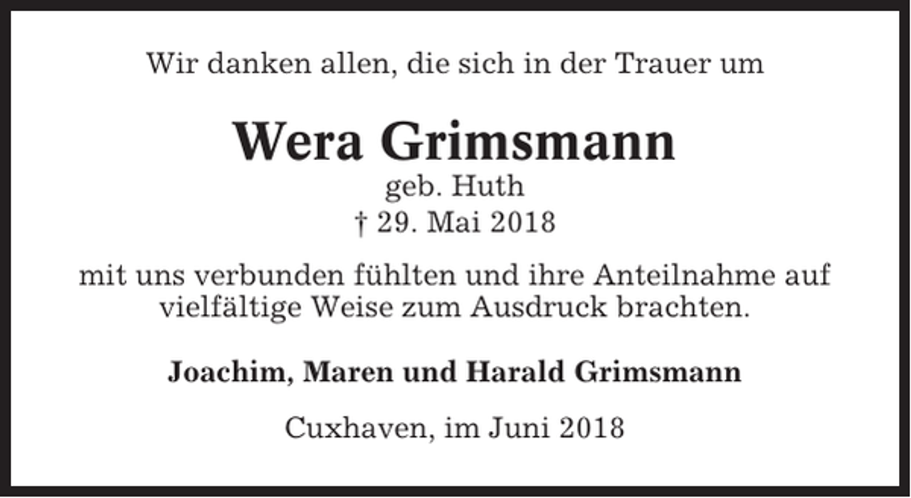 <p>Wir danken allen, die sich in der Trauer um</p><p>Wera Grimsmann<br />geb. Huth<br />† 29. Mai 2018<br />mit uns verbunden fühlten und ihre Anteilnahme auf<br />vielfältige Weise zum Ausdruck brachten.<br />Joachim, Maren und Harald Grimsmann<br />Cuxhaven, im Juni 2018</p>
