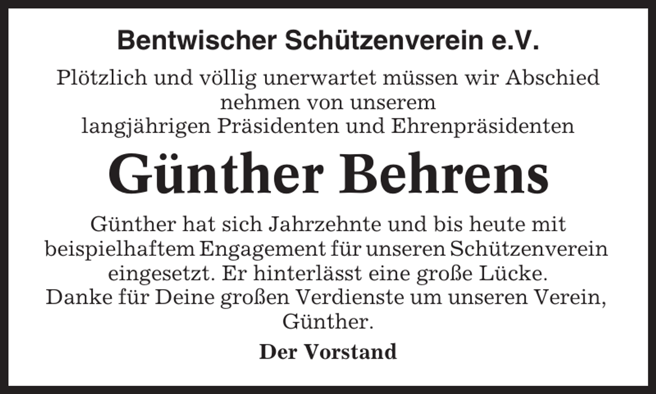 <p>Bentwischer Schützenverein e.V.<br />Plötzlich und völlig unerwartet müssen wir Abschied<br />nehmen von unserem<br />langjährigen Präsidenten und Ehrenpräsidenten</p><p>Günther Behrens<br />Günther hat sich Jahrzehnte und bis heute mit<br />beispielhaftem Engagement für unseren Schützenverein<br />eingesetzt. Er hinterlässt eine große Lücke.<br />Danke für Deine großen Verdienste um unseren Verein,<br />Günther.<br />Der Vorstand</p>