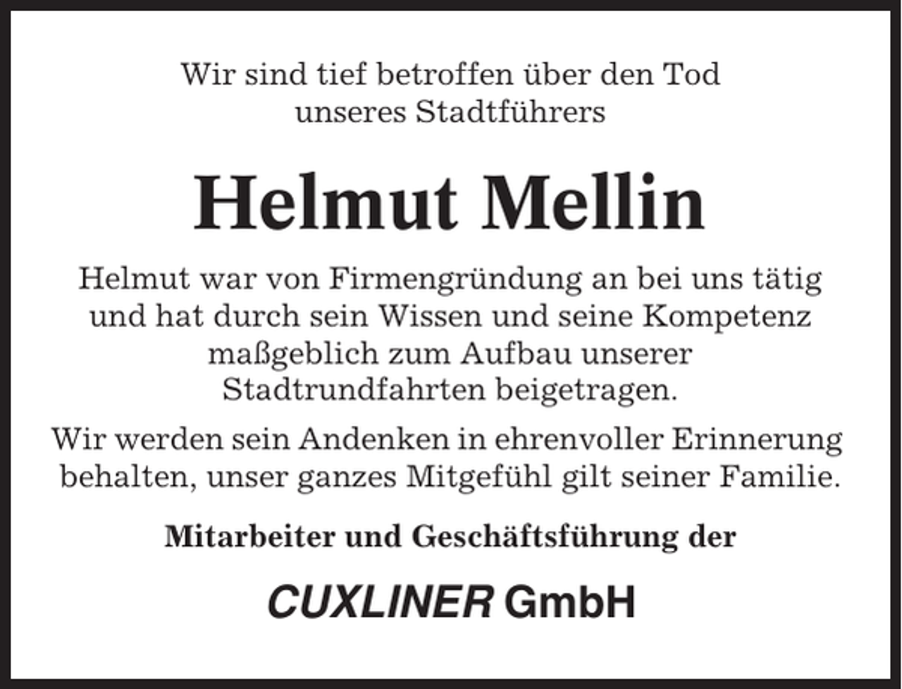 <p>Wir sind tief betroffen über den Tod<br />unseres Stadtführers</p><p>Helmut Mellin<br />Helmut war von Firmengründung an bei uns tätig<br />und hat durch sein Wissen und seine Kompetenz<br />maßgeblich zum Aufbau unserer<br />Stadtrundfahrten beigetragen.<br />Wir werden sein Andenken in ehrenvoller Erinnerung<br />behalten, unser ganzes Mitgefühl gilt seiner Familie.<br />Mitarbeiter und Geschäftsführung der</p><p>CUXLINER GmbH</p>