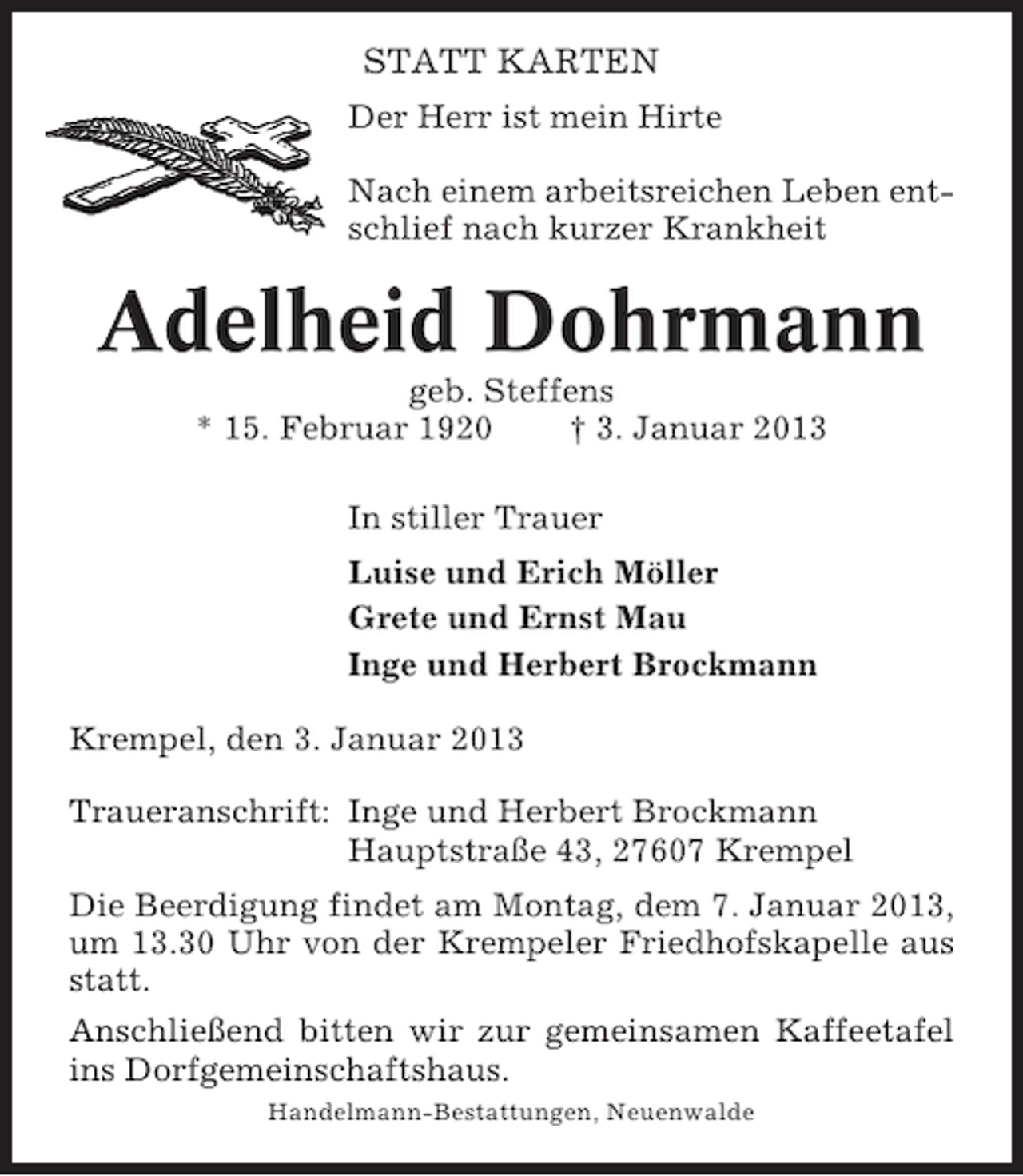 <p>STATT KARTEN<br />Der Herr ist mein Hirte<br />Nach einem arbeitsreichen Leben entschlief nach kurzer Krankheit</p><p>Adelheid Dohrmann<br />geb. Steffens<br />* 15. Februar 1920<br />† 3. Januar 2013<br />In stiller Trauer<br />Luise und Erich Möller<br />Grete und Ernst Mau<br />Inge und Herbert Brockmann<br />Krempel, den 3. Januar 2013<br />Traueranschrift: Inge und Herbert Brockmann<br />Hauptstraße 43, 27607 Krempel<br />Die Beerdigung findet am Montag, dem 7. Januar 2013,<br />um 13.30 Uhr von der Krempeler Friedhofskapelle aus<br />statt.<br />Anschließend bitten wir zur gemeinsamen Kaffeetafel<br />ins Dorfgemeinschaftshaus.<br />Handelmann-Bestattungen, Neuenwalde</p>