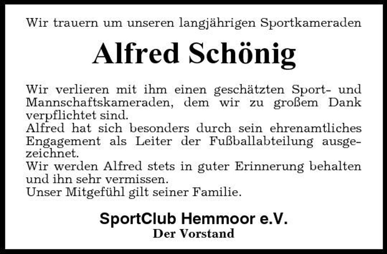 <p>Wir trauern um unseren langjährigen Sportkameraden</p><p>Alfred Schönig<br />Wir verlieren mit ihm einen geschätzten Sport- und Mannschaftskameraden, dem wir zu großem Dank verpflichtet sind. Alfred hat sich besonders durch sein ehrenamtliches Engagement als Leiter der Fußballabteilung ausgezeichnet. Wir werden Alfred stets in guter Erinnerung behalten und ihn sehr vermissen. Unser Mitgefühl gilt seiner Familie.</p><p>SportClub Hemmoor e.V.<br />Der Vorstand</p>